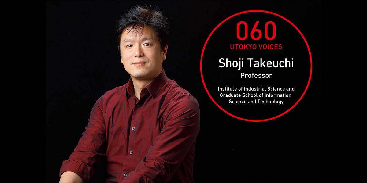 UTOKYO VOICES 060 - Shoji Takeuchi, Professor, Graduate School of Information Science and Technology/Institute of Industrial Science