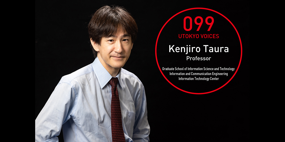 UTOKYO VOICES 099 - Kenjiro Taura, Professor, Information and Communication Engineering, Graduate School of Information Science and Technology / Director, Information Technology Center