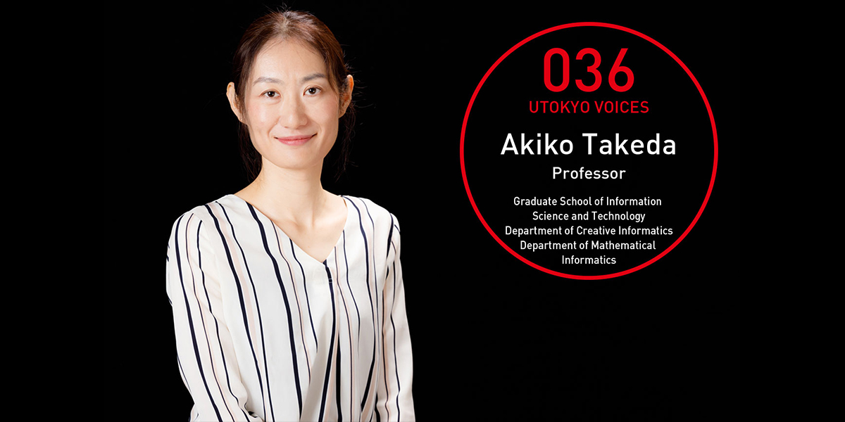 UTOKYO VOICES 036 - Akiko Takeda, Professor, Graduate School of Information Science and Technology, Department of Creative Informatics (Concurrent: Dept. of Mathematical Informatics)