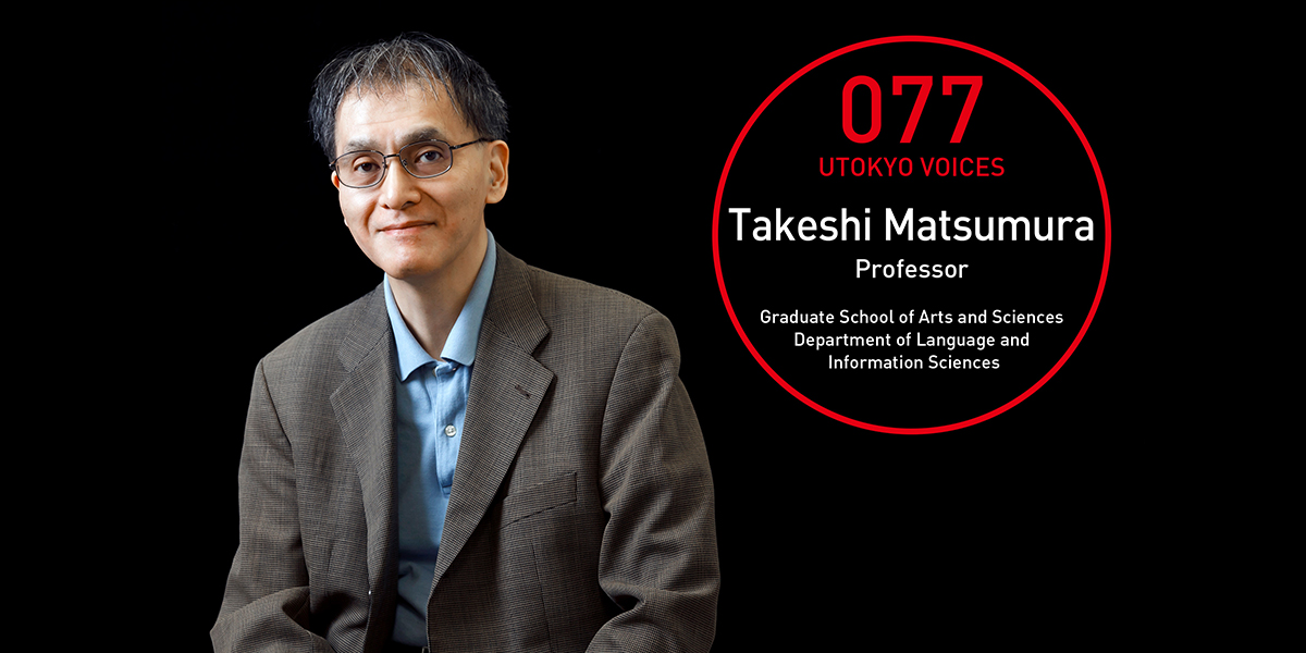 UTOKYO VOICES 077 - Takeshi Matsumura, Professor, Graduate School of Arts and Sciences, Department of Language and Information Sciences