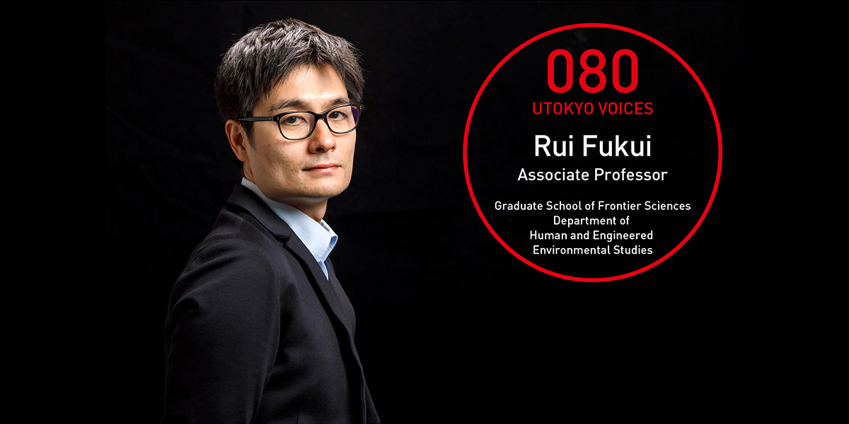 UTOKYO VOICES 080 - Rui Fukui, Associate Professor, Graduate School of Frontier Sciences, Department of Human and Engineered Environmental Studies