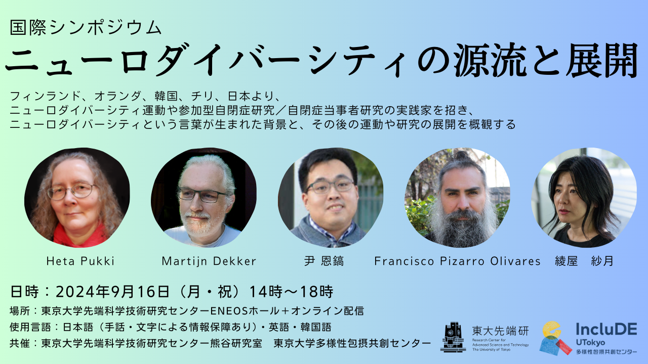 国際シンポジウム ニューロダイバーシティの源流と展開 フィンランド、オランダ、韓国、チリ、日本より、ニューロダイバーシティ運動や参加型自閉症研究/自閉症当事者研究の実践家を招き、ニューロダイバーシティという言葉が生まれた背景と、その後の運動や研究の展開を概観する 登壇者5名の顔写真を掲載。左から、Heta Pukki、Maritijn Dekker、尹 恩鎬、Francisco Piazarro Plivares、綾屋紗月 日時:2024年9月16日(月曜・祝日)14時~18時 場所:東京大学先端科学技術研究センターENEOSホール+オンライン配信 使用言語:日本語(手話・文字による情報保障あり)・英語・韓国語 共催:東京大学先端科学技術研究センター熊谷研究室、東京大学多様性包摂共創センター