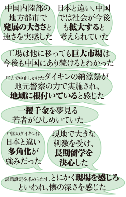 中国内陸部の地方都市で発展の大きさと速さを実感した 日本と違い、中国では社会が今後も拡大すると考えられていた 工場は他に移っても巨大市場は今後も中国にあり続けるとわかった 圧力で中止しかけたダイキンの納涼祭が地元警察の力で実施され、地域に根付いていると感じた 一攫千金を夢見る若者がひしめいていた 中国のダイキンは日本と違い多角化が強みだった 現地で大きな刺激を受け、長期留学を決心した 課題設定を求められず、とにかく現場を感じろといわれ、懐の深さを感じた