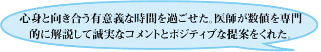 心身と向き合う有意義な時間を過ごせた。医師が数値を専門的に解説して誠実なコメントとポジティブな提案をくれた。