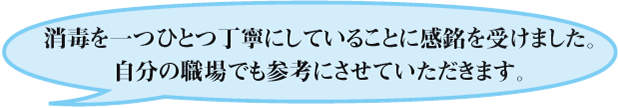 消毒を一つひとつ丁寧にしていることに感銘を受けました。自分の職場でも参考にさせていただきます。