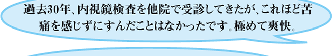 過去30年、内視鏡検査を他院で受診してきたが、これほど苦痛を感じずにすんだことはなかったです。極めて爽快。