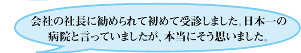 会社の社長に勧められて初めて受診しました。日本一の病院と言っていましたが、本当にそう思いました。