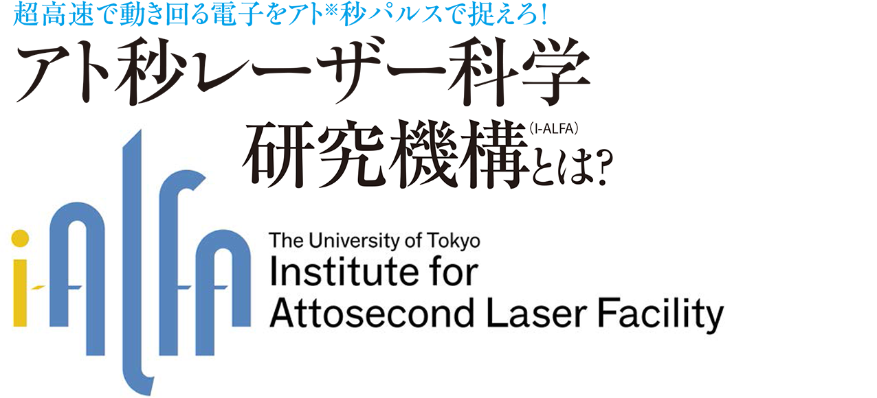 超高速で動き回る電子をアト※秒パルスで捉えろ！ アト秒レーザー科学研究機構（I-ALFA）とは？ The University of Tokyo Institute for Attosecond Laser Facility
