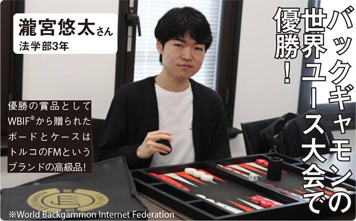 バックギャモンの世界ユース大会で優勝！ 瀧宮悠太さん 法学部3年 優勝の賞品としてWBIF※から贈られたボードとケースはトルコのFMというブランドの高級品! ※World Backgammon Internet Federation